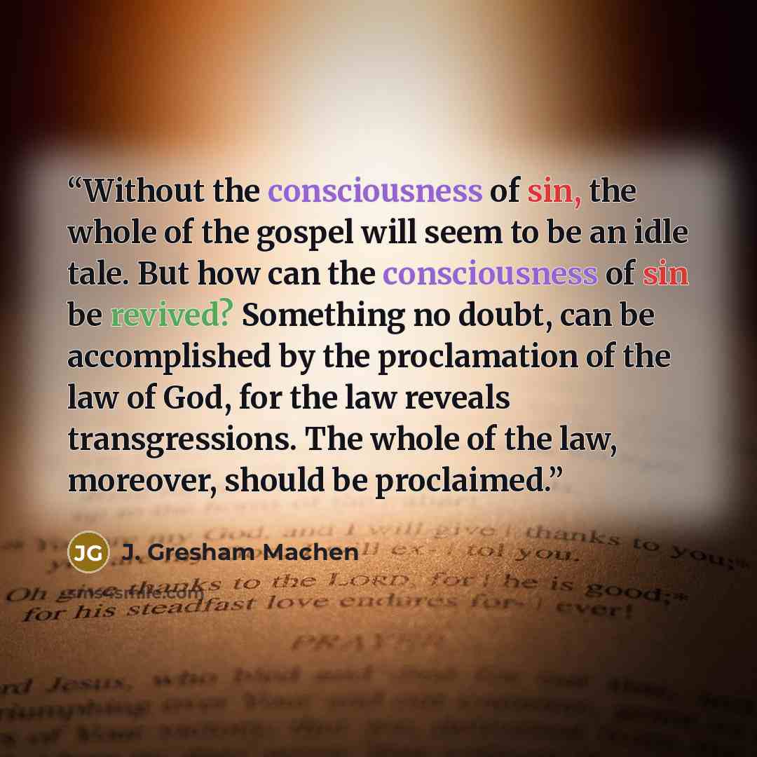 “Without the consciousness of sin, the whole of the gospel will seem to be an idle tale. But how can the consciousness of sin be revived? Something no doubt, can be accomplished by the proclamation of the law of God, for the law reveals transgressions. The whole of the law, moreover, should be…” quote by J. Gresham Machen