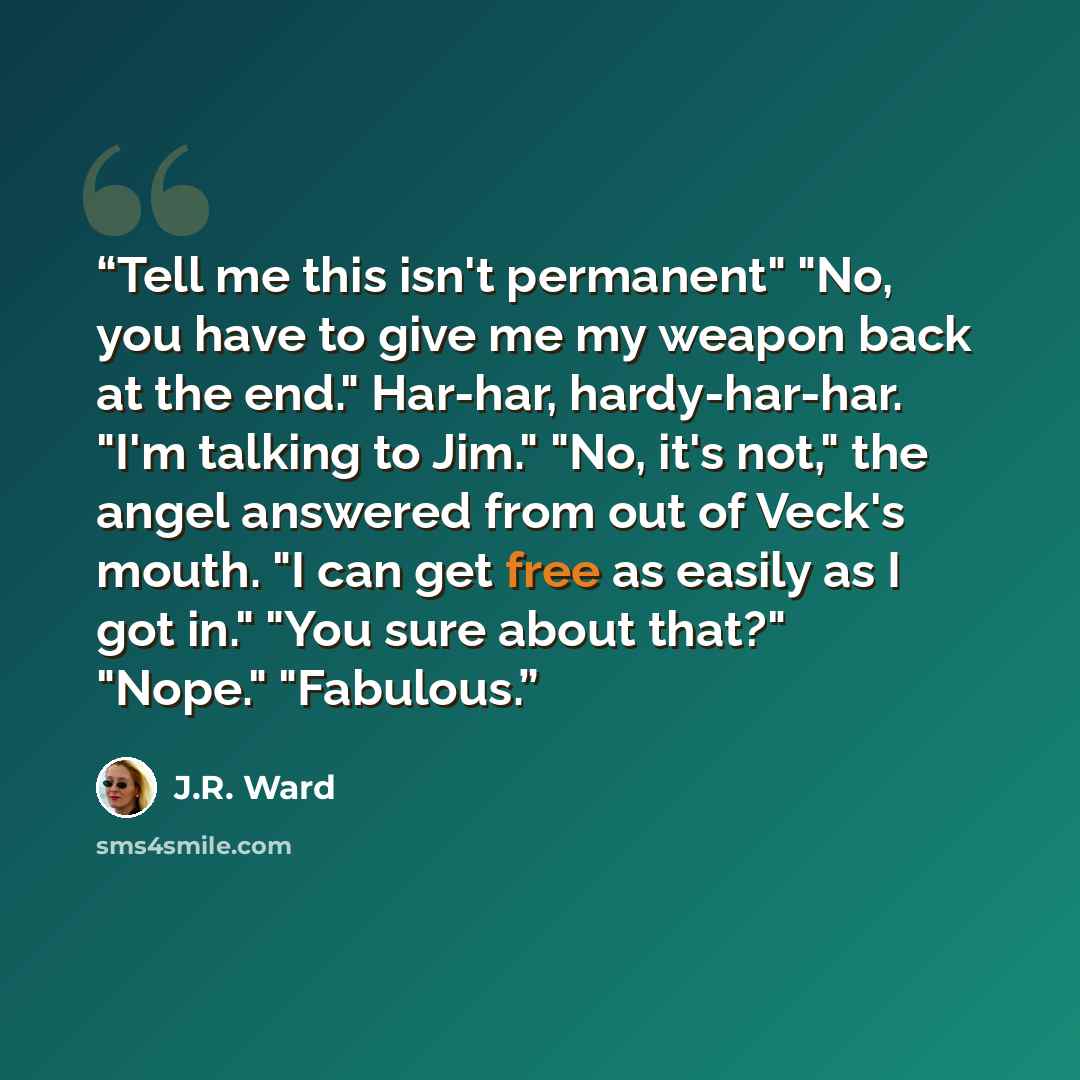 “Tell me this isn't permanent" "No, you have to give me my weapon back at the end." Har-har, hardy-har-har. "I'm talking to Jim." "No, it's not," the angel answered from out of Veck's mouth. "I can get free as easily as I got in." "You sure about that?" "Nope." "Fabulous.” quote by J.R. Ward
