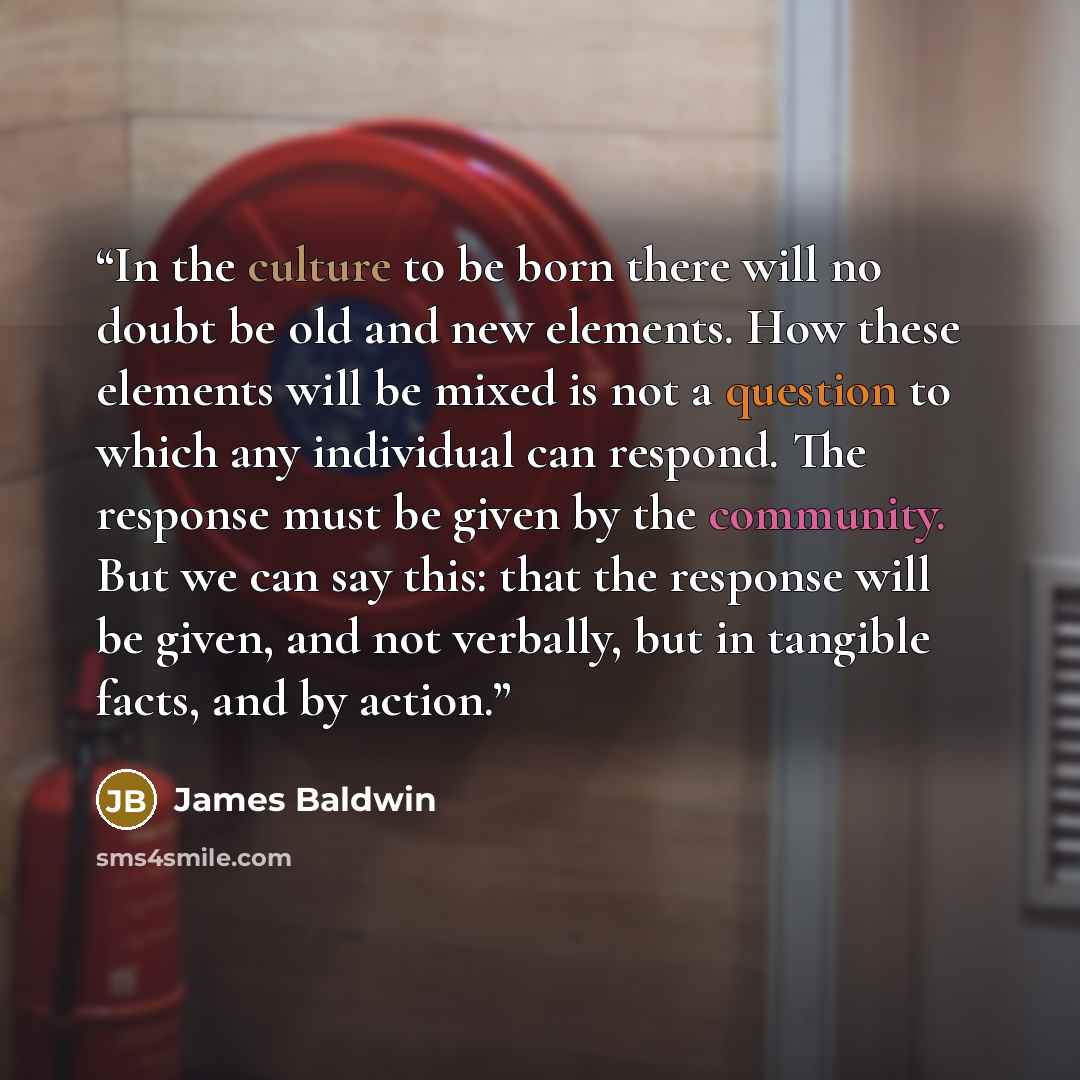 “In the culture to be born there will no doubt be old and new elements. How these elements will be mixed is not a question to which any individual can respond. The response must be given by the community. But we can say this: that the response will be given, and not verbally, but in tangible facts…” quote by James Baldwin