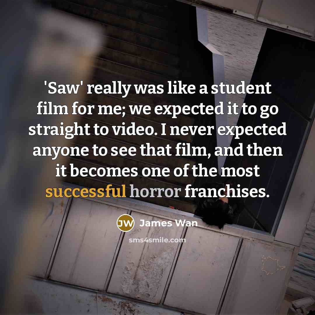 “'Saw' really was like a student film for me; we expected it to go straight to video. I never expected anyone to see that film, and then it becomes one of the most successful horror franchises.” quote by James Wan