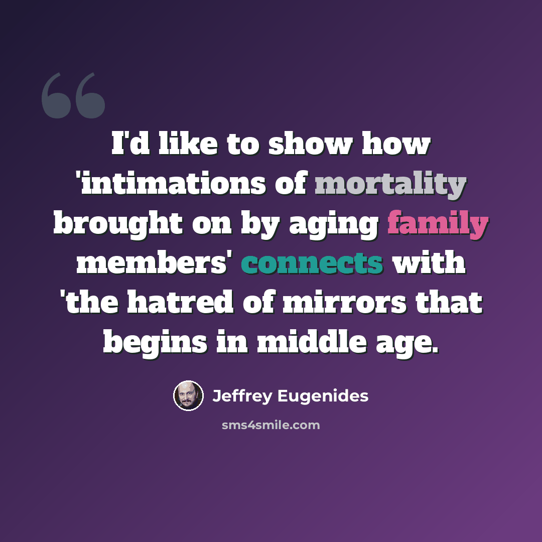 “I'd like to show how 'intimations of mortality brought on by aging family members' connects with 'the hatred of mirrors that begins in middle age.” quote by Jeffrey Eugenides