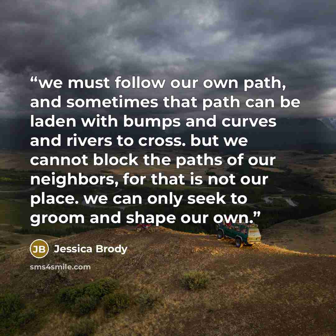 “we must follow our own path, and sometimes that path can be laden with bumps and curves and rivers to cross. but we cannot block the paths of our neighbors, for that is not our place. we can only seek to groom and shape our own.” quote by Jessica Brody