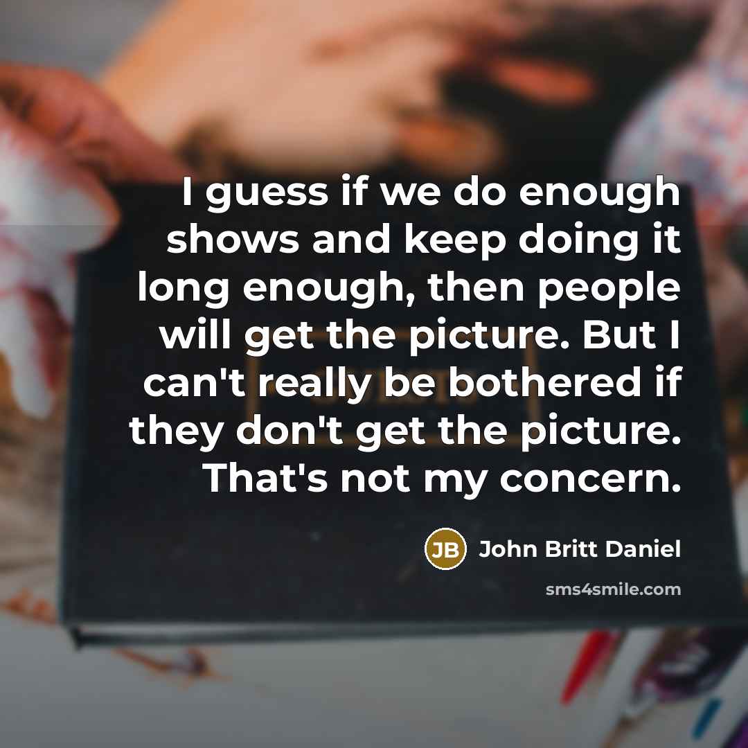 “I guess if we do enough shows and keep doing it long enough, then people will get the picture. But I can't really be bothered if they don't get the picture. That's not my concern.” quote by John Britt Daniel