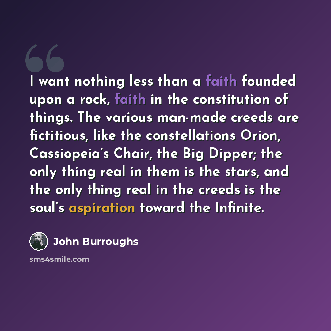 “I want nothing less than a faith founded upon a rock, faith in the constitution of things. The various man-made creeds are fictitious, like the constellations Orion, Cassiopeia’s Chair, the Big Dipper; the only thing real in them is the stars, and the only thing real in the creeds is the soul’s…” quote by John Burroughs