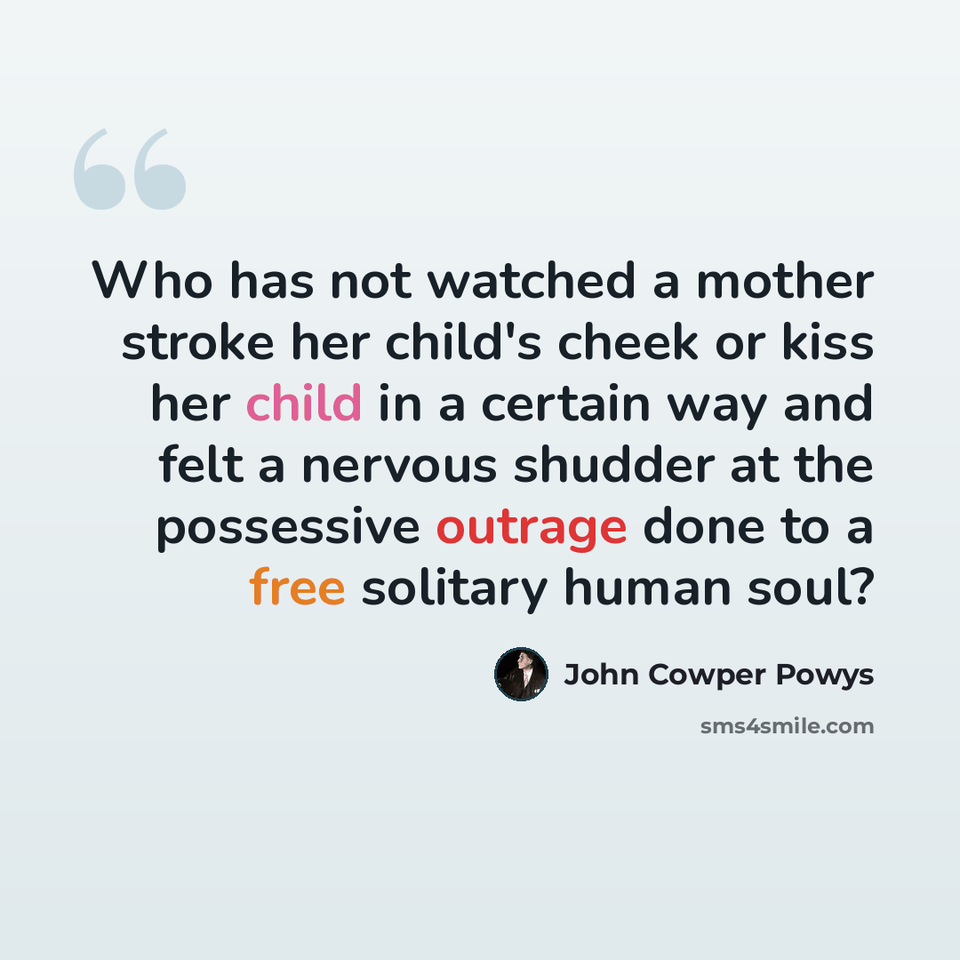 “Who has not watched a mother stroke her child's cheek or kiss her child in a certain way and felt a nervous shudder at the possessive outrage done to a free solitary human soul?” quote by John Cowper Powys