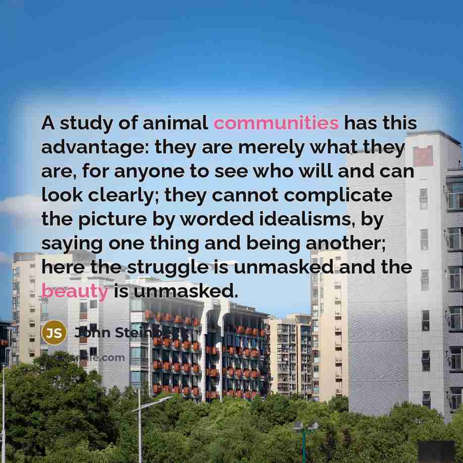 “A study of animal communities has this advantage: they are merely what they are, for anyone to see who will and can look clearly; they cannot complicate the picture by worded idealisms, by saying one thing and being another; here the struggle is unmasked and the beauty is unmasked.” quote by John Steinbeck