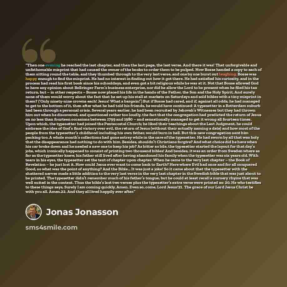 “Then one evening he reached the last chapter, and then the last page, the last verse. And there it was! That unforgivable and unfathomable misprint that had caused the owner of the books to order them to be pulped. Now Bosse handed a copy to each of them sitting round the table, and they thumbed…” quote by Jonas Jonasson
