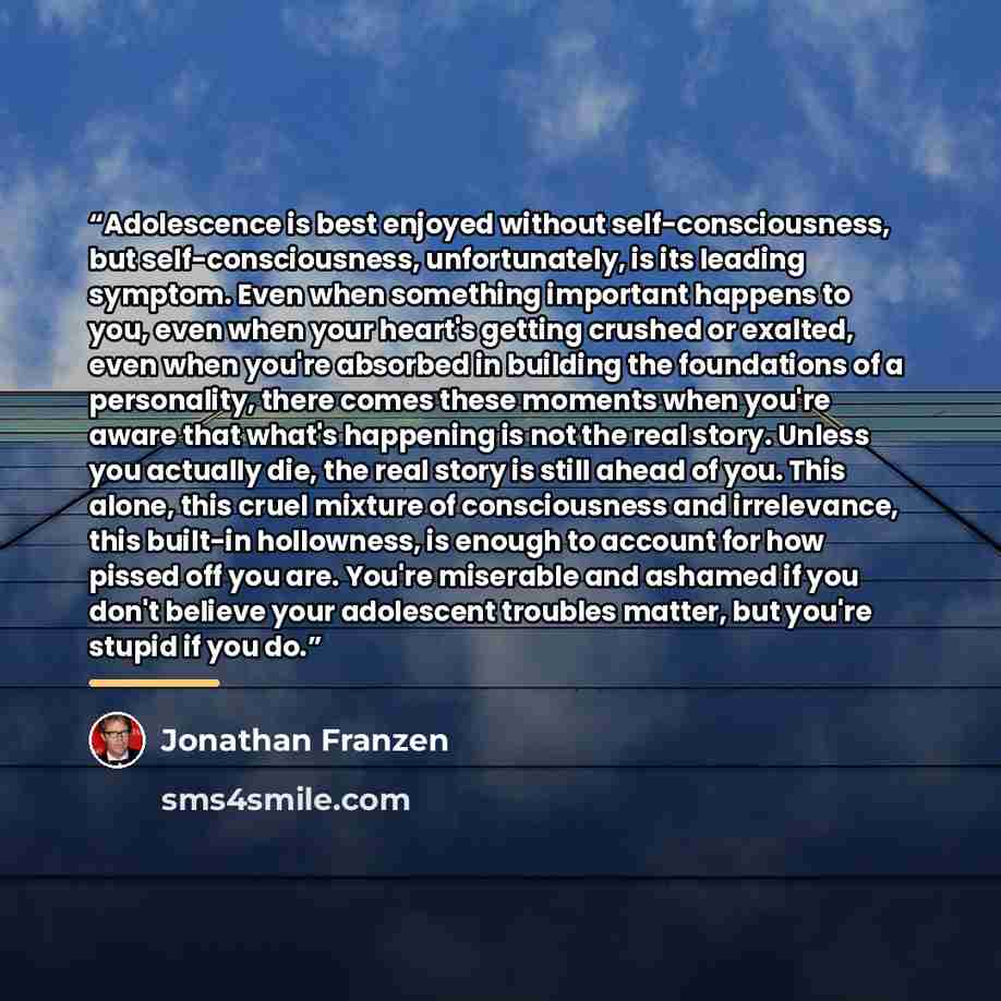 “Adolescence is best enjoyed without self-consciousness, but self-consciousness, unfortunately, is its leading symptom. Even when something important happens to you, even when your heart's getting crushed or exalted, even when you're absorbed in building the foundations of a personality, there…” quote by Jonathan Franzen