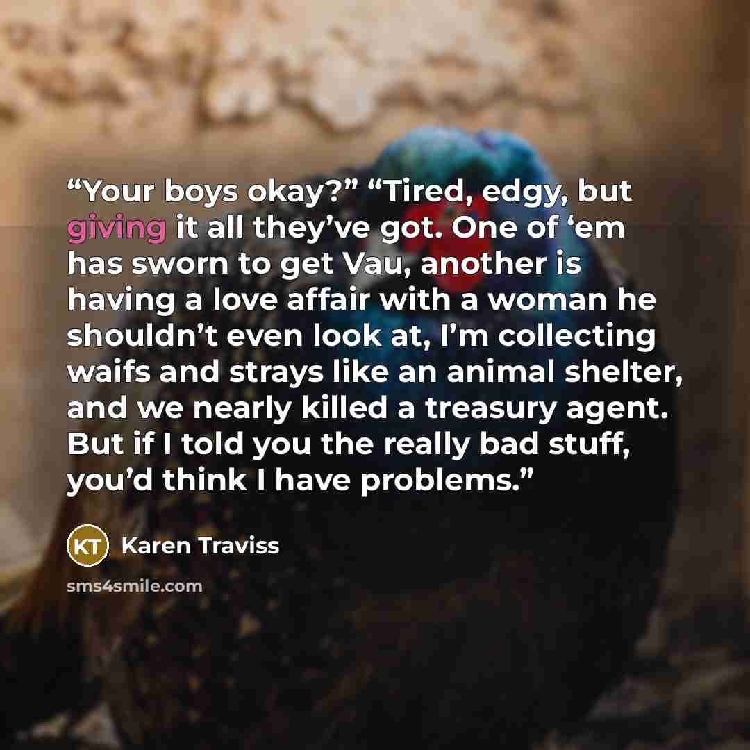 “Your boys okay?” “Tired, edgy, but giving it all they’ve got. One of ‘em has sworn to get Vau, another is having a love affair with a woman he shouldn’t even look at, I’m collecting waifs and strays like an animal shelter, and we nearly killed a treasury agent. But if I told you the really bad…” quote by Karen Traviss