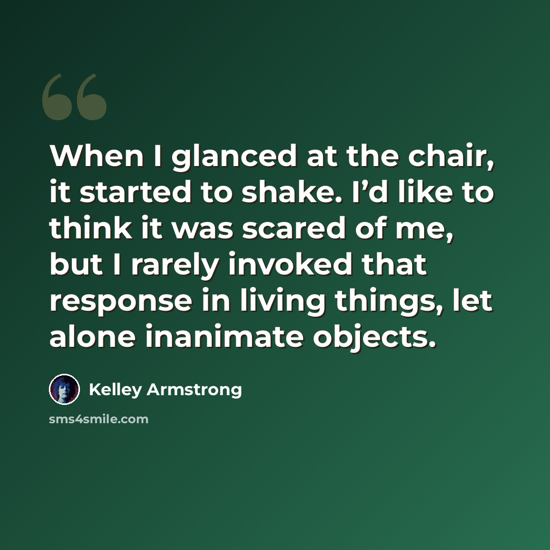 “When I glanced at the chair, it started to shake. I’d like to think it was scared of me, but I rarely invoked that response in living things, let alone inanimate objects.” quote by Kelley Armstrong
