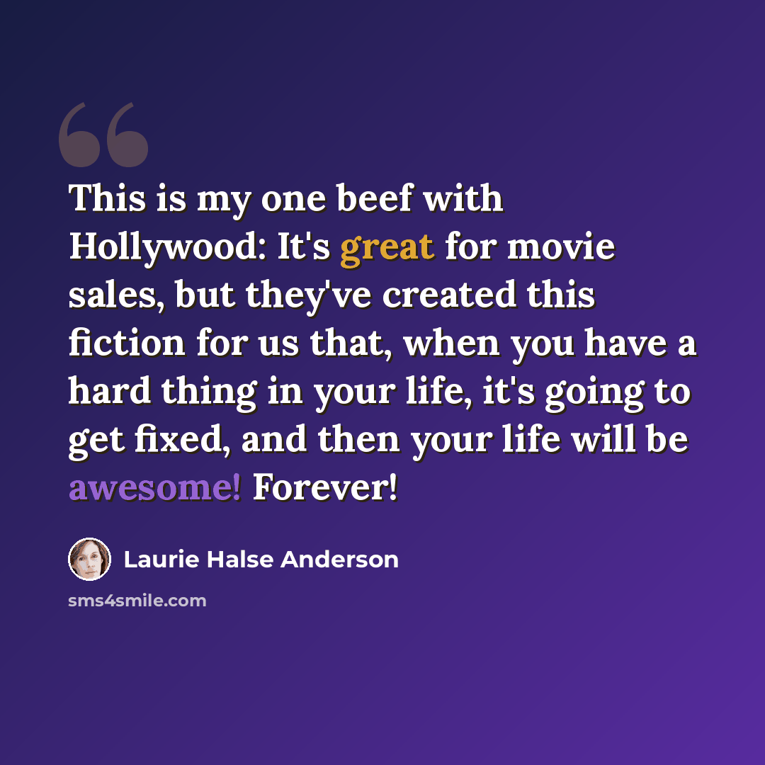 “This is my one beef with Hollywood: It's great for movie sales, but they've created this fiction for us that, when you have a hard thing in your life, it's going to get fixed, and then your life will be awesome! Forever!” quote by Laurie Halse Anderson
