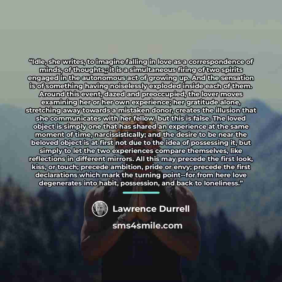 “Idle, she writes, to imagine falling in love as a correspondence of minds, of thoughts,; it is a simultaneous firing of two spirits engaged in the autonomous act of growing up. And the sensation is of something having noiselessly exploded inside each of them. Around this event, dazed and…” quote by Lawrence Durrell