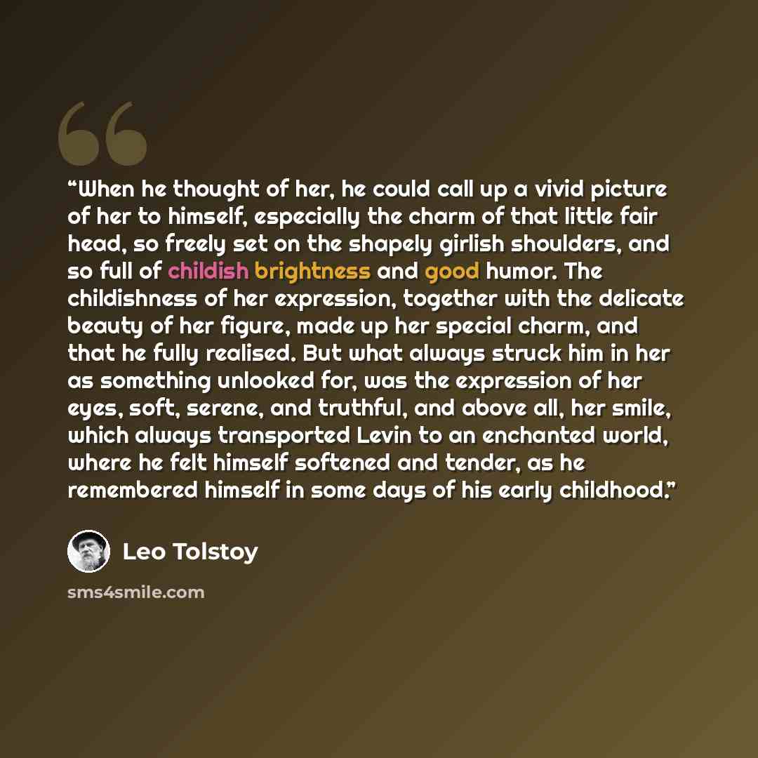 “When he thought of her, he could call up a vivid picture of her to himself, especially the charm of that little fair head, so freely set on the shapely girlish shoulders, and so full of childish brightness and good humor. The childishness of her expression, together with the delicate beauty of her…” quote by Leo Tolstoy