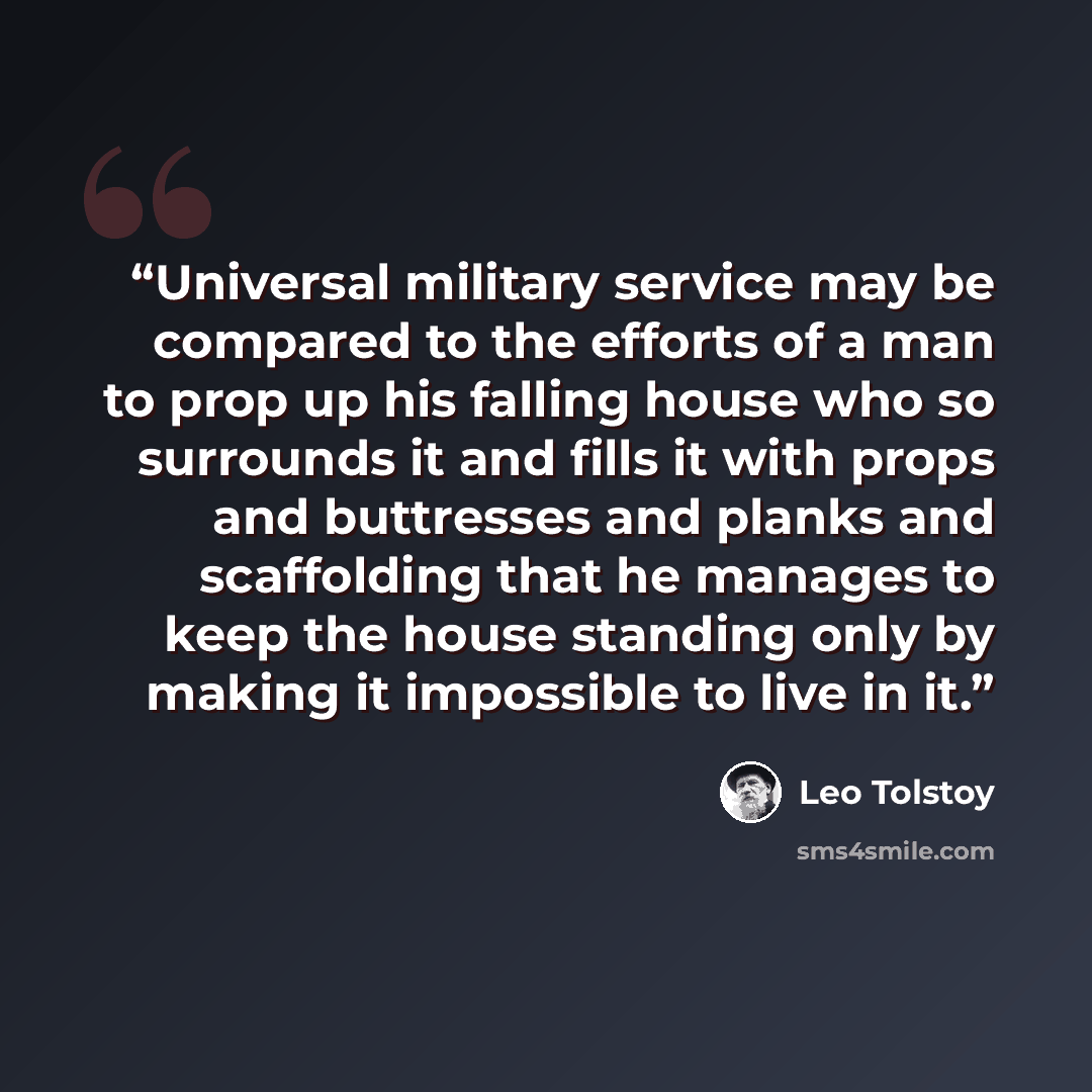 “Universal military service may be compared to the efforts of a man to prop up his falling house who so surrounds it and fills it with props and buttresses and planks and scaffolding that he manages to keep the house standing only by making it impossible to live in it.” quote by Leo Tolstoy