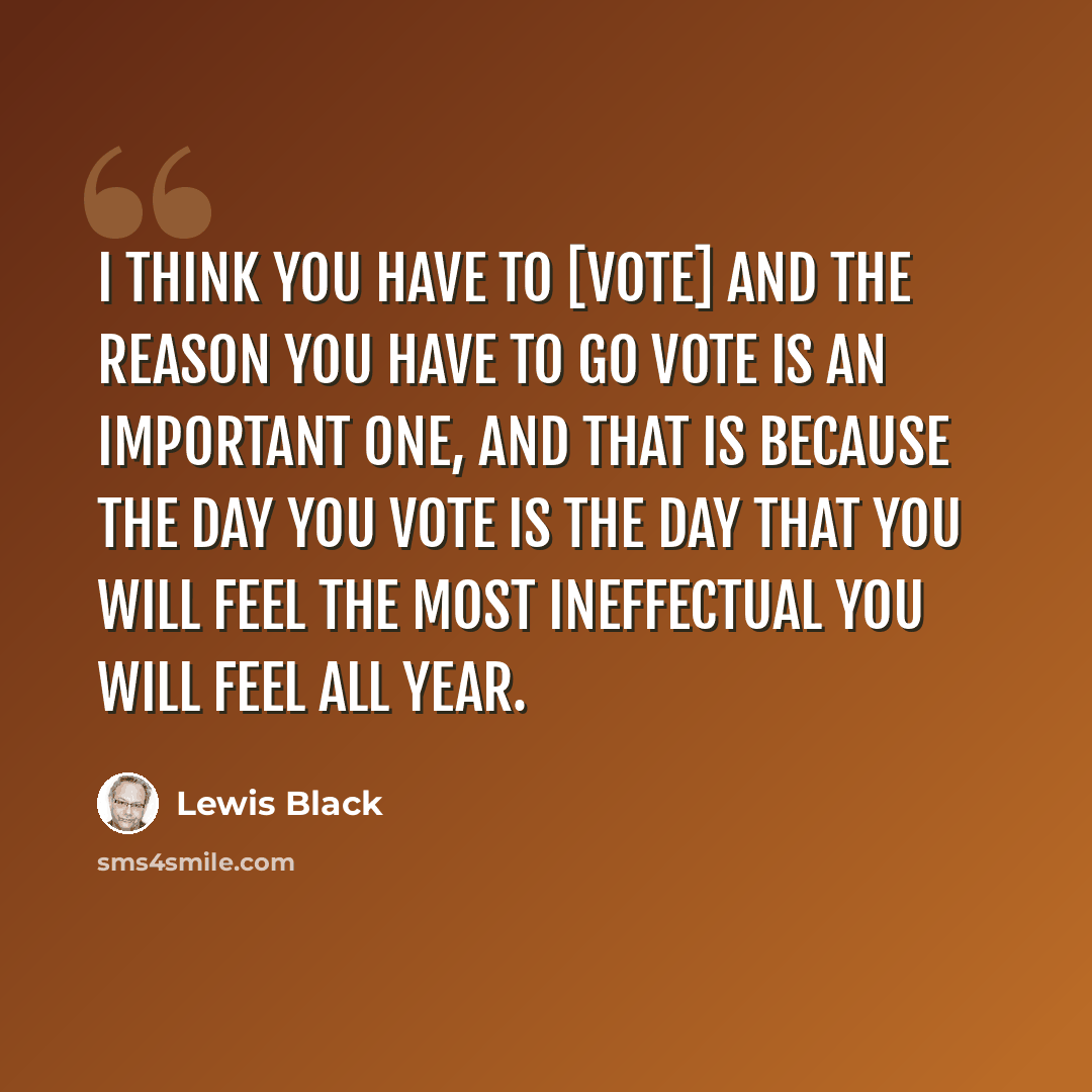 “I think you have to [vote] and the reason you have to go vote is an important one, and that is because the day you vote is the day that you will feel the most ineffectual you will feel all year.” quote by Lewis Black