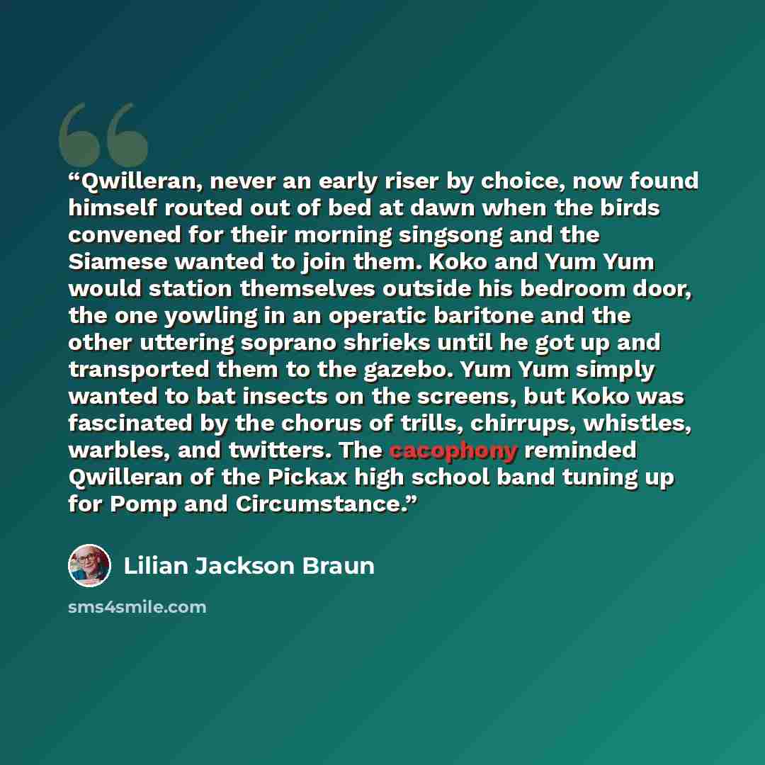 “Qwilleran, never an early riser by choice, now found himself routed out of bed at dawn when the birds convened for their morning singsong and the Siamese wanted to join them. Koko and Yum Yum would station themselves outside his bedroom door, the one yowling in an operatic baritone and the other…” quote by Lilian Jackson Braun