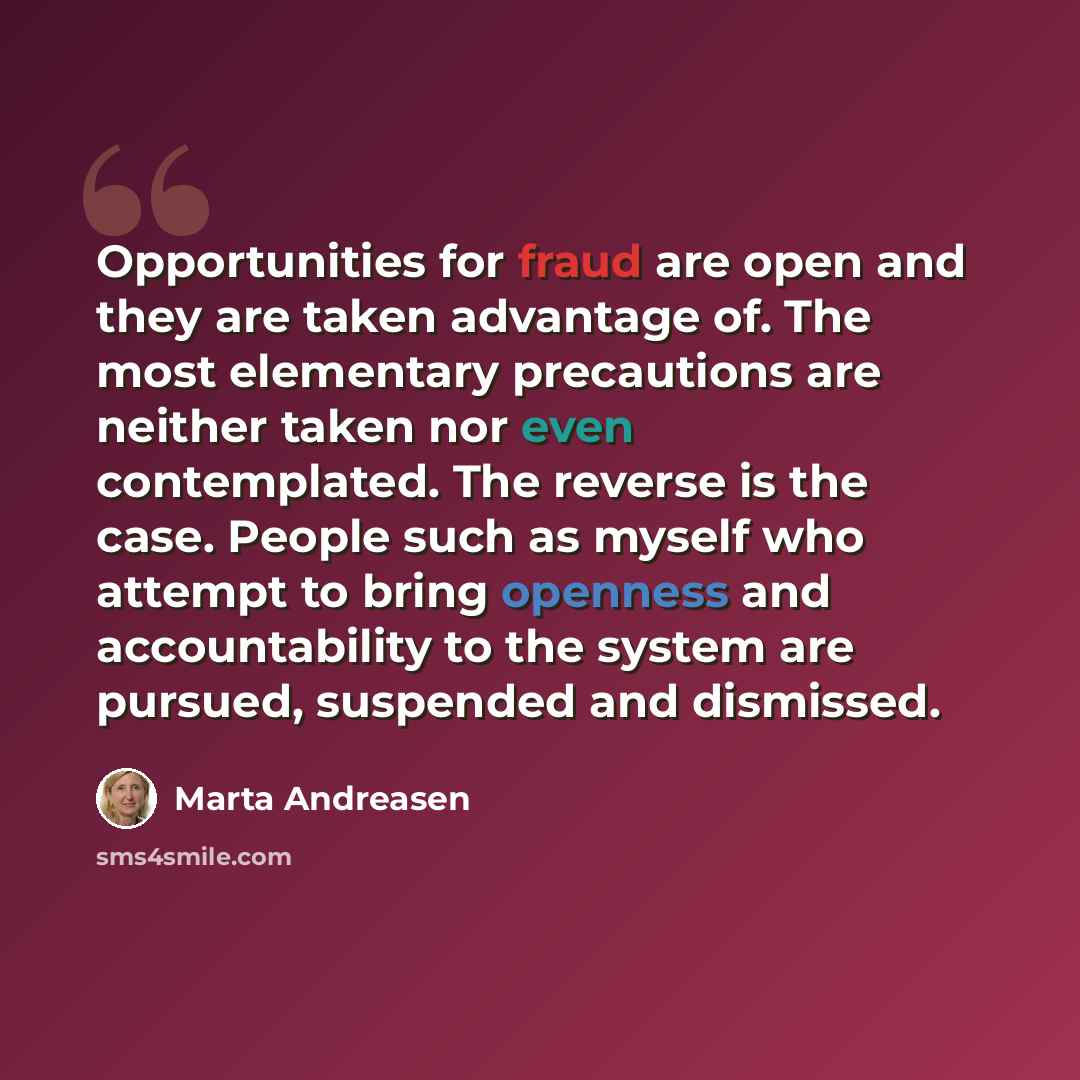 “Opportunities for fraud are open and they are taken advantage of. The most elementary precautions are neither taken nor even contemplated. The reverse is the case. People such as myself who attempt to bring openness and accountability to the system are pursued, suspended and dismissed.” quote by Marta Andreasen