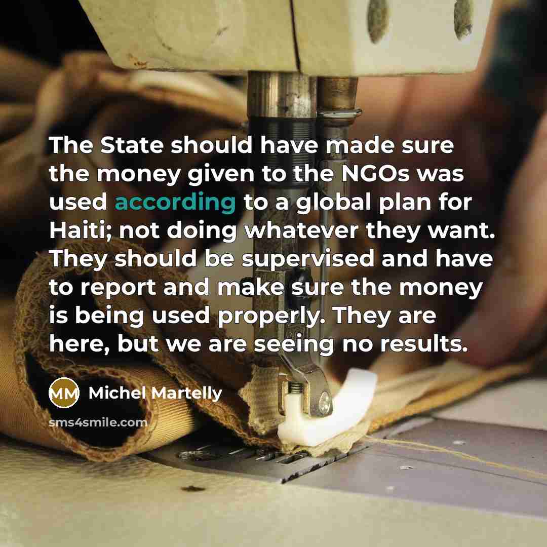 “The State should have made sure the money given to the NGOs was used according to a global plan for Haiti; not doing whatever they want. They should be supervised and have to report and make sure the money is being used properly. They are here, but we are seeing no results.” quote by Michel Martelly