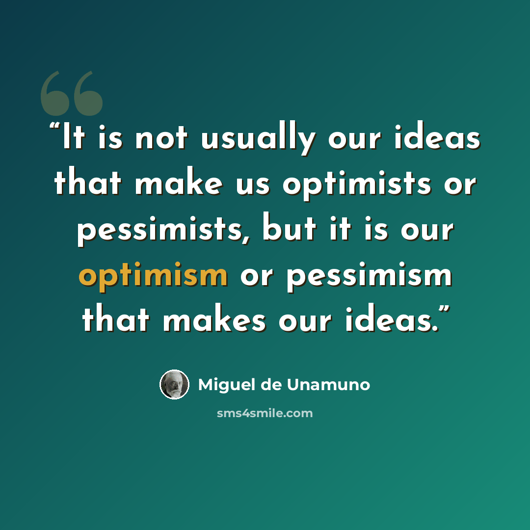 “It is not usually our ideas that make us optimists or pessimists, but it is our optimism or pessimism that makes our ideas.” quote by Miguel de Unamuno