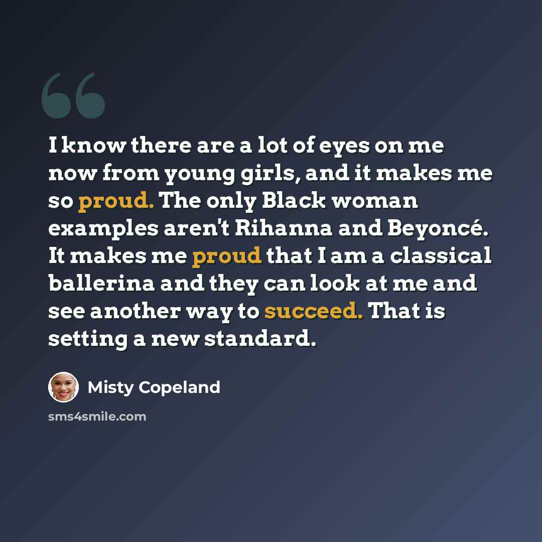 “I know there are a lot of eyes on me now from young girls, and it makes me so proud. The only Black woman examples aren't Rihanna and Beyoncé. It makes me proud that I am a classical ballerina and they can look at me and see another way to succeed. That is setting a new standard.” quote by Misty Copeland