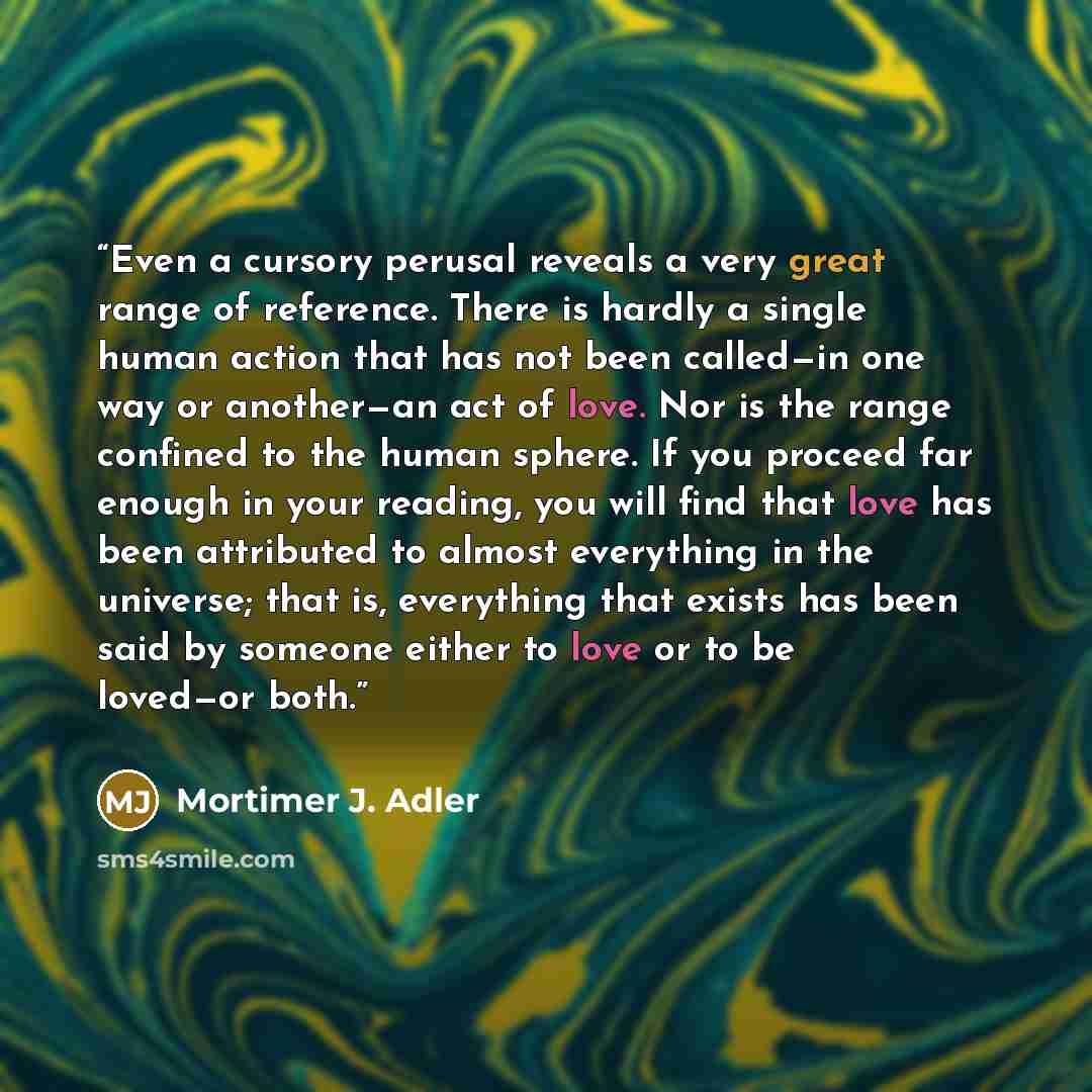 “Even a cursory perusal reveals a very great range of reference. There is hardly a single human action that has not been called—in one way or another—an act of love. Nor is the range confined to the human sphere. If you proceed far enough in your reading, you will find that love has been attributed…” quote by Mortimer J. Adler