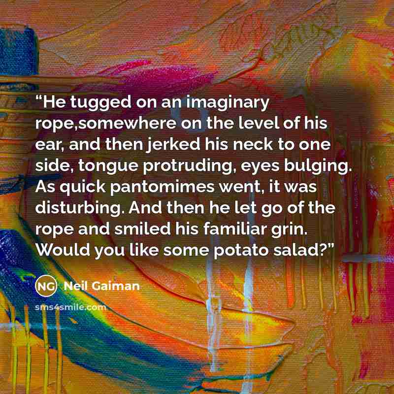 “He tugged on an imaginary rope,somewhere on the level of his ear, and then jerked his neck to one side, tongue protruding, eyes bulging. As quick pantomimes went, it was disturbing. And then he let go of the rope and smiled his familiar grin. Would you like some potato salad?” quote by Neil Gaiman