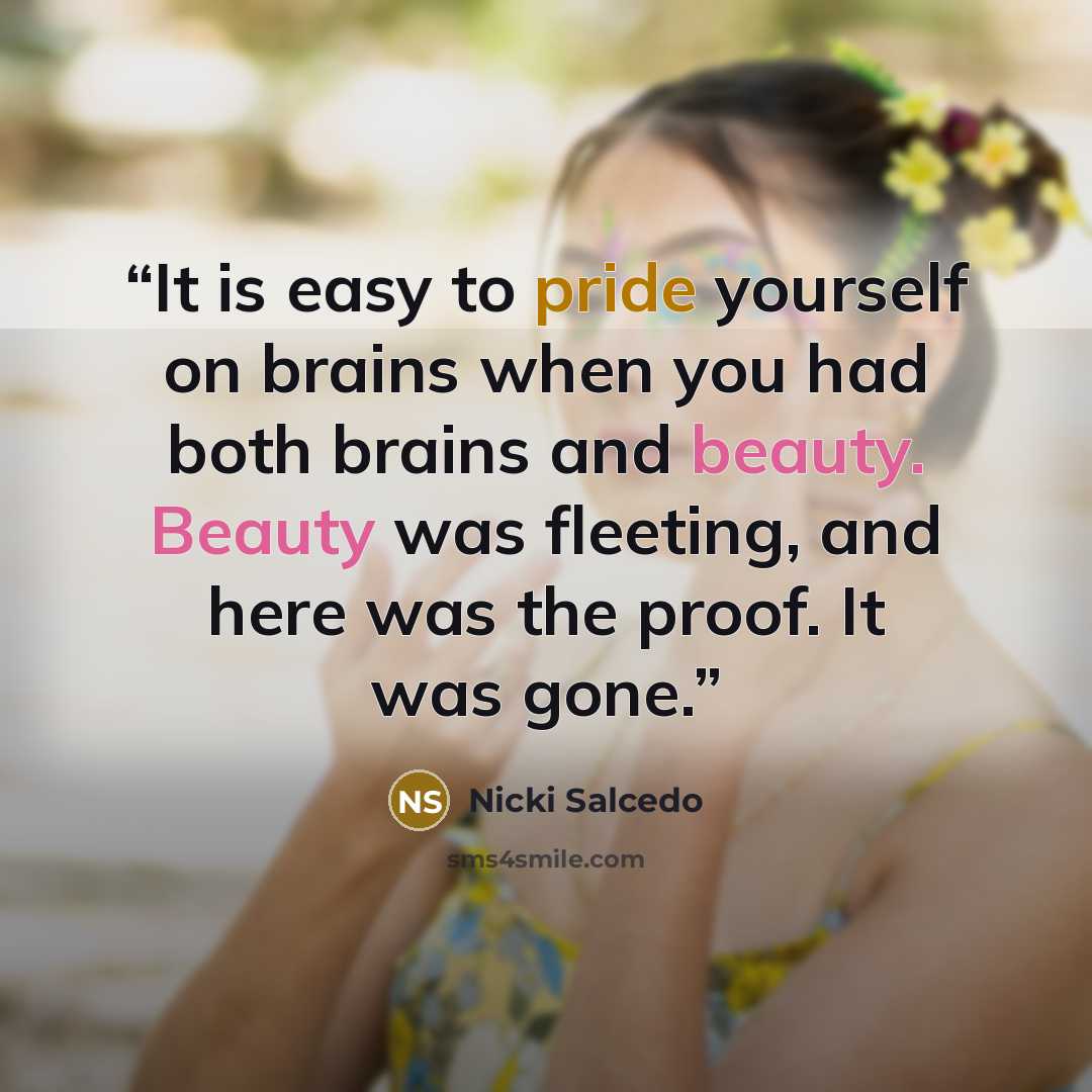 “It is easy to pride yourself on brains when you had both brains and beauty. Beauty was fleeting, and here was the proof. It was gone.” quote by Nicki Salcedo