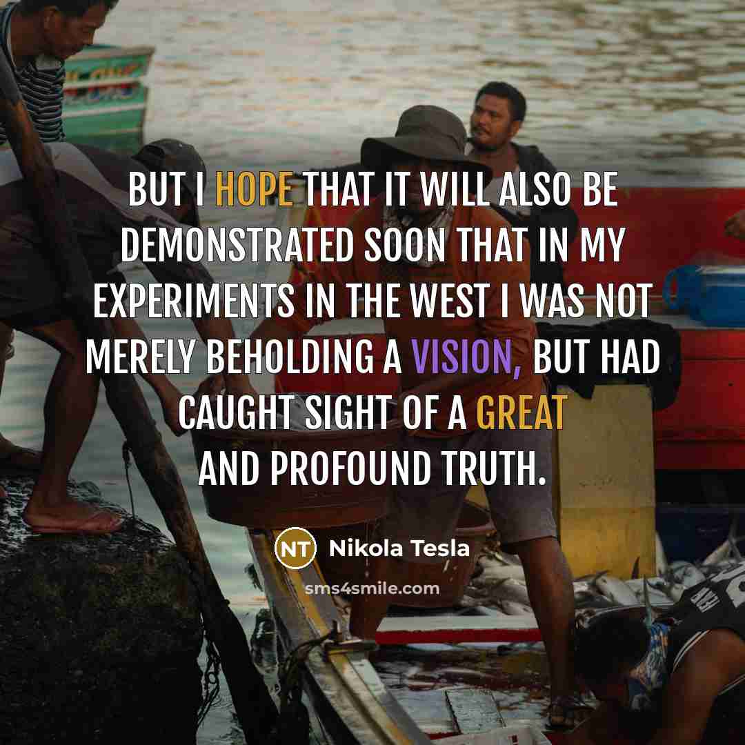 “But I hope that it will also be demonstrated soon that in my experiments in the West I was not merely beholding a vision, but had caught sight of a great and profound truth.” quote by Nikola Tesla