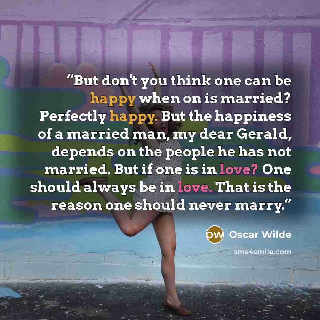 “But don't you think one can be happy when on is married? Perfectly happy. But the happiness of a married man, my dear Gerald, depends on the people he has not married. But if one is in love? One should always be in love. That is the reason one should never marry.” quote by Oscar Wilde