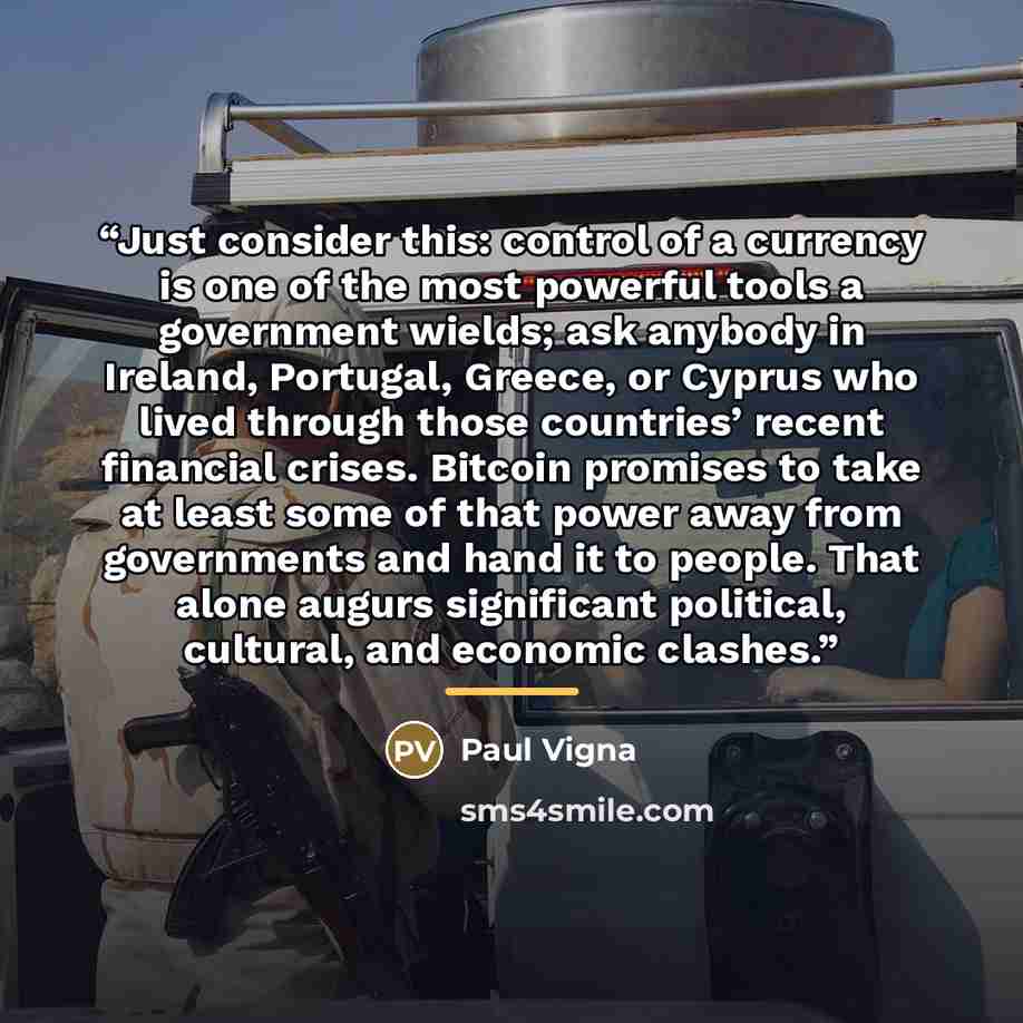 “Just consider this: control of a currency is one of the most powerful tools a government wields; ask anybody in Ireland, Portugal, Greece, or Cyprus who lived through those countries’ recent financial crises. Bitcoin promises to take at least some of that power away from governments and hand it to…” quote by Paul Vigna