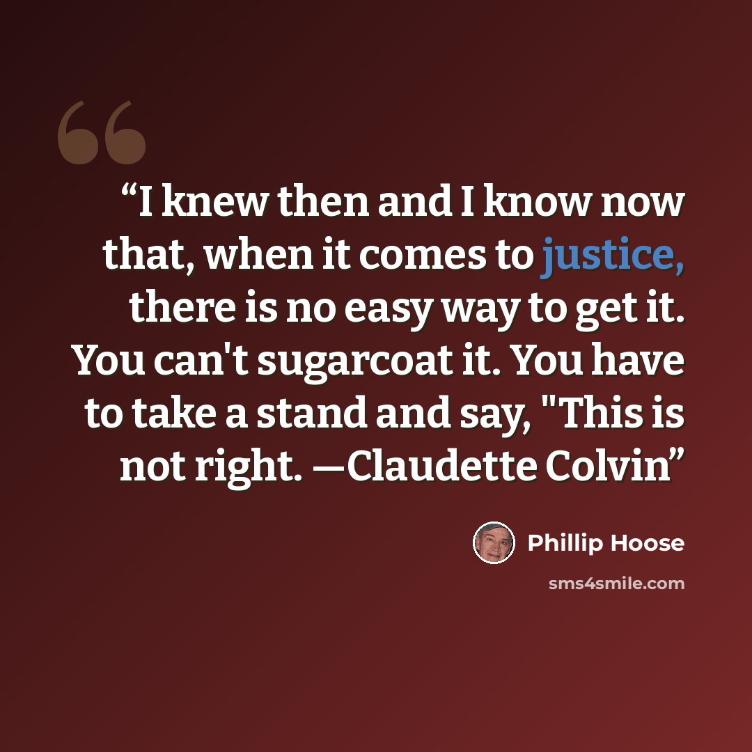 “I knew then and I know now that, when it comes to justice, there is no easy way to get it. You can't sugarcoat it. You have to take a stand and say, "This is not right. —Claudette Colvin” quote by Phillip Hoose
