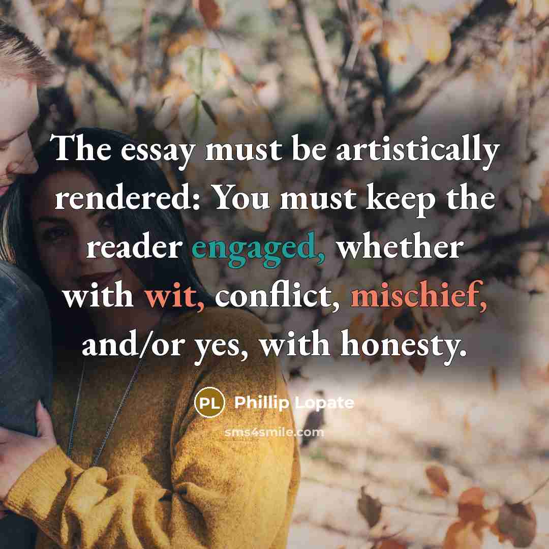 “The essay must be artistically rendered: You must keep the reader engaged, whether with wit, conflict, mischief, and/or yes, with honesty.” quote by Phillip Lopate