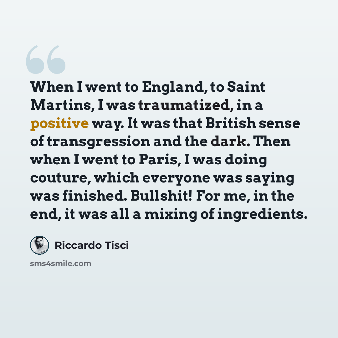 “When I went to England, to Saint Martins, I was traumatized, in a positive way. It was that British sense of transgression and the dark. Then when I went to Paris, I was doing couture, which everyone was saying was finished. Bullshit! For me, in the end, it was all a mixing of ingredients.” quote by Riccardo Tisci