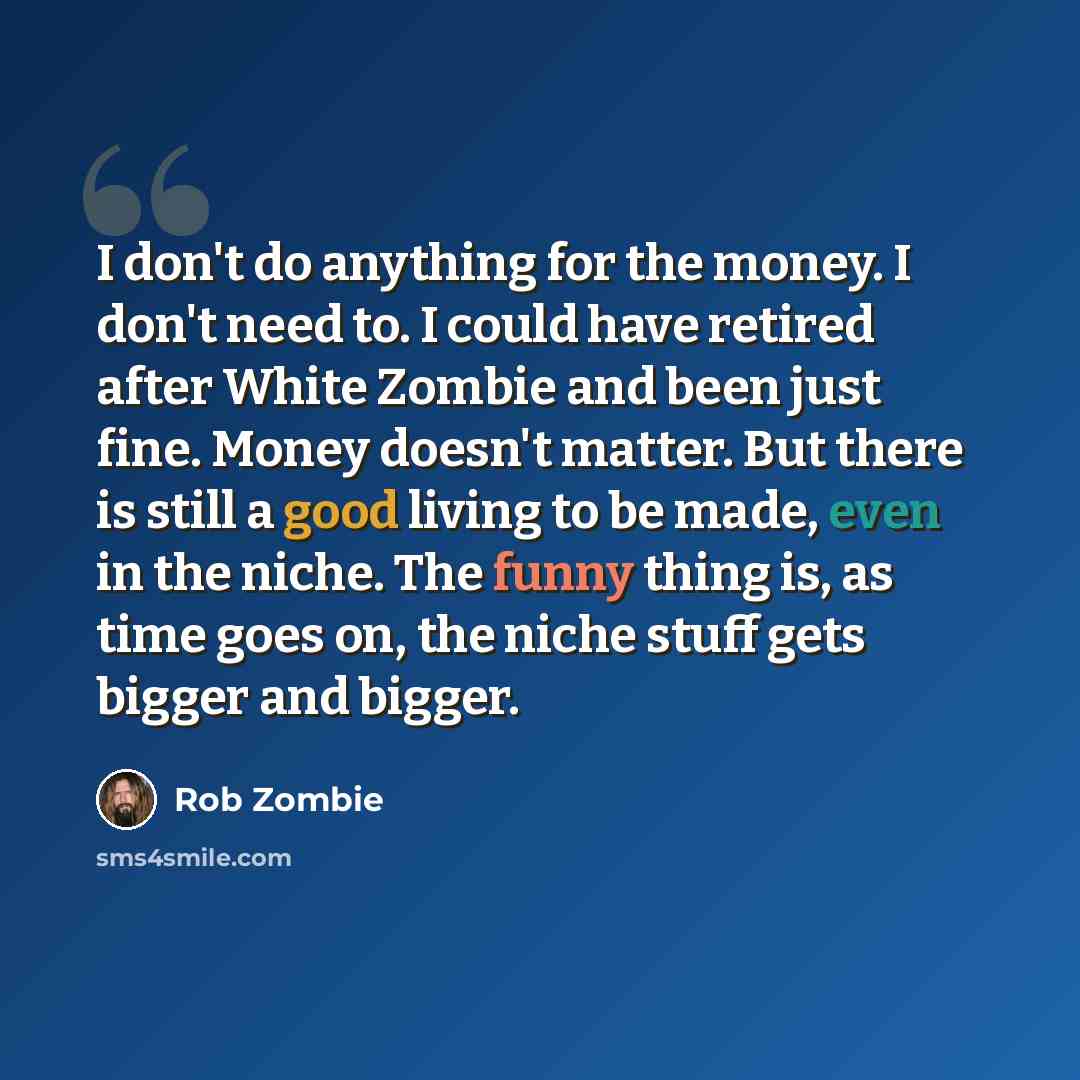 “I don't do anything for the money. I don't need to. I could have retired after White Zombie and been just fine. Money doesn't matter. But there is still a good living to be made, even in the niche. The funny thing is, as time goes on, the niche stuff gets bigger and bigger.” quote by Rob Zombie