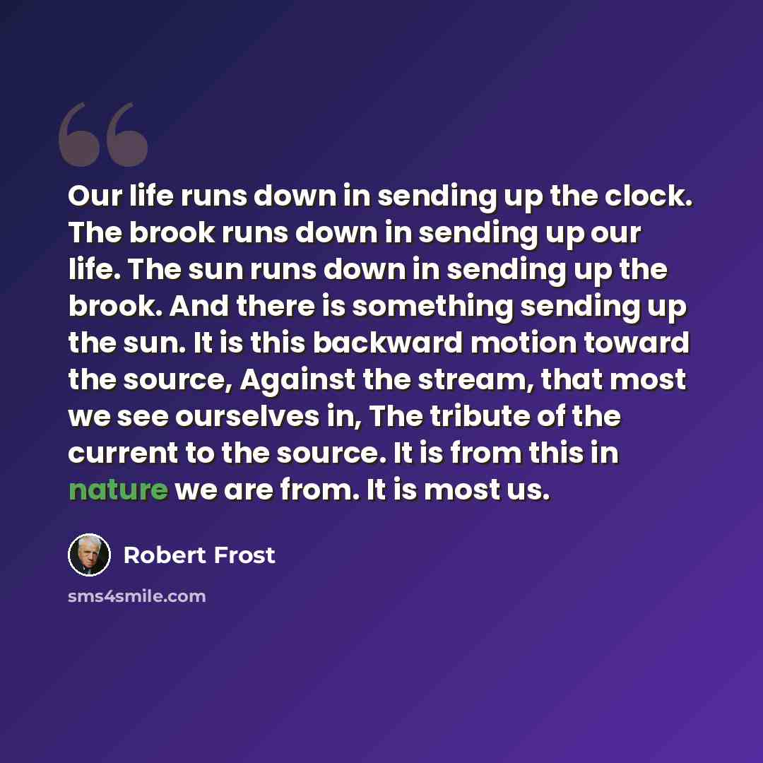 “Our life runs down in sending up the clock. The brook runs down in sending up our life. The sun runs down in sending up the brook. And there is something sending up the sun. It is this backward motion toward the source, Against the stream, that most we see ourselves in, The tribute of the current…” quote by Robert Frost