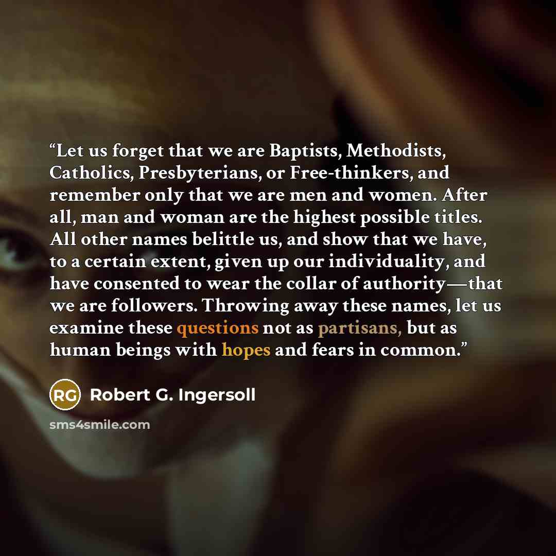“Let us forget that we are Baptists, Methodists, Catholics, Presbyterians, or Free-thinkers, and remember only that we are men and women. After all, man and woman are the highest possible titles. All other names belittle us, and show that we have, to a certain extent, given up our individuality…” quote by Robert G. Ingersoll