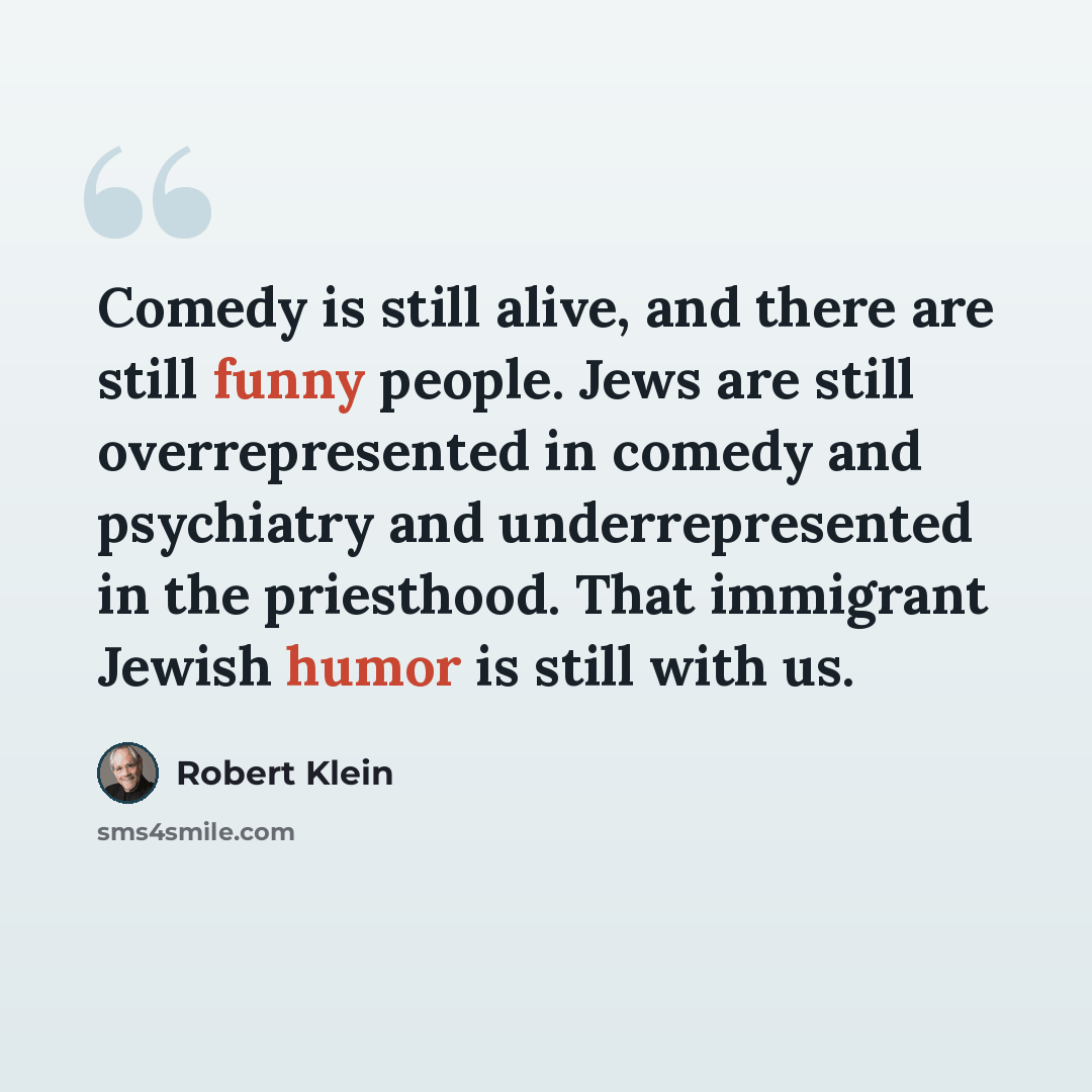 “Comedy is still alive, and there are still funny people. Jews are still overrepresented in comedy and psychiatry and underrepresented in the priesthood. That immigrant Jewish humor is still with us.” quote by Robert Klein