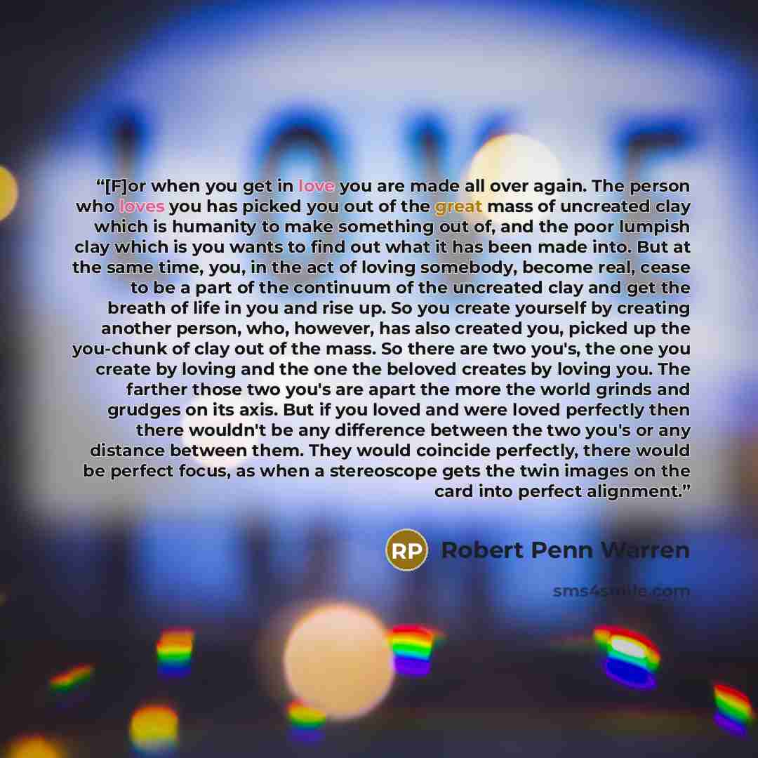 “[F]or when you get in love you are made all over again. The person who loves you has picked you out of the great mass of uncreated clay which is humanity to make something out of, and the poor lumpish clay which is you wants to find out what it has been made into. But at the same time, you, in the…” quote by Robert Penn Warren