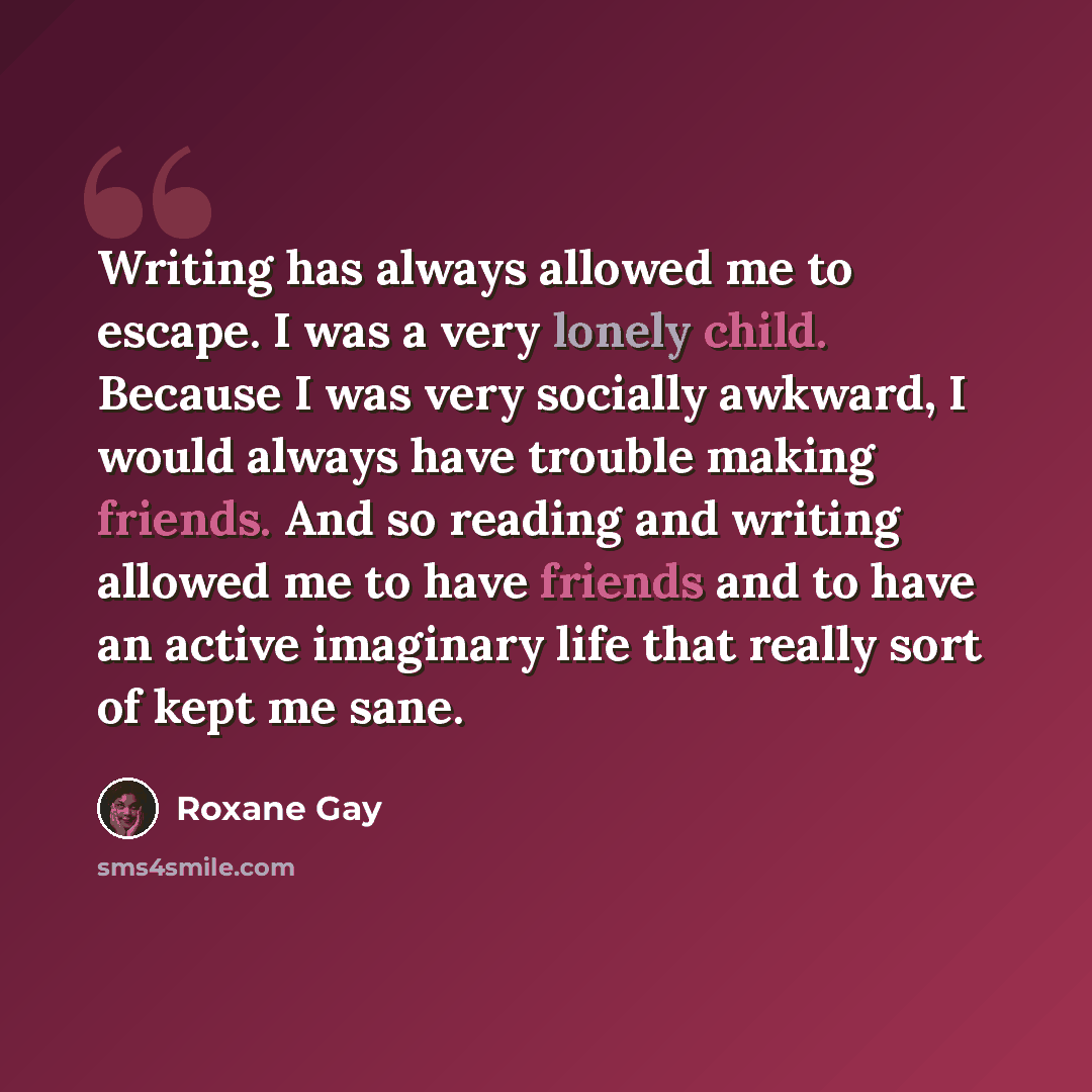 “Writing has always allowed me to escape. I was a very lonely child. Because I was very socially awkward, I would always have trouble making friends. And so reading and writing allowed me to have friends and to have an active imaginary life that really sort of kept me sane.” quote by Roxane Gay