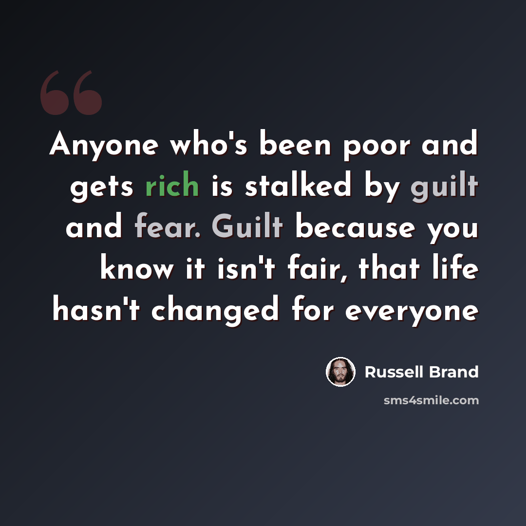 “Anyone who's been poor and gets rich is stalked by guilt and fear. Guilt because you know it isn't fair, that life hasn't changed for everyone” quote by Russell Brand