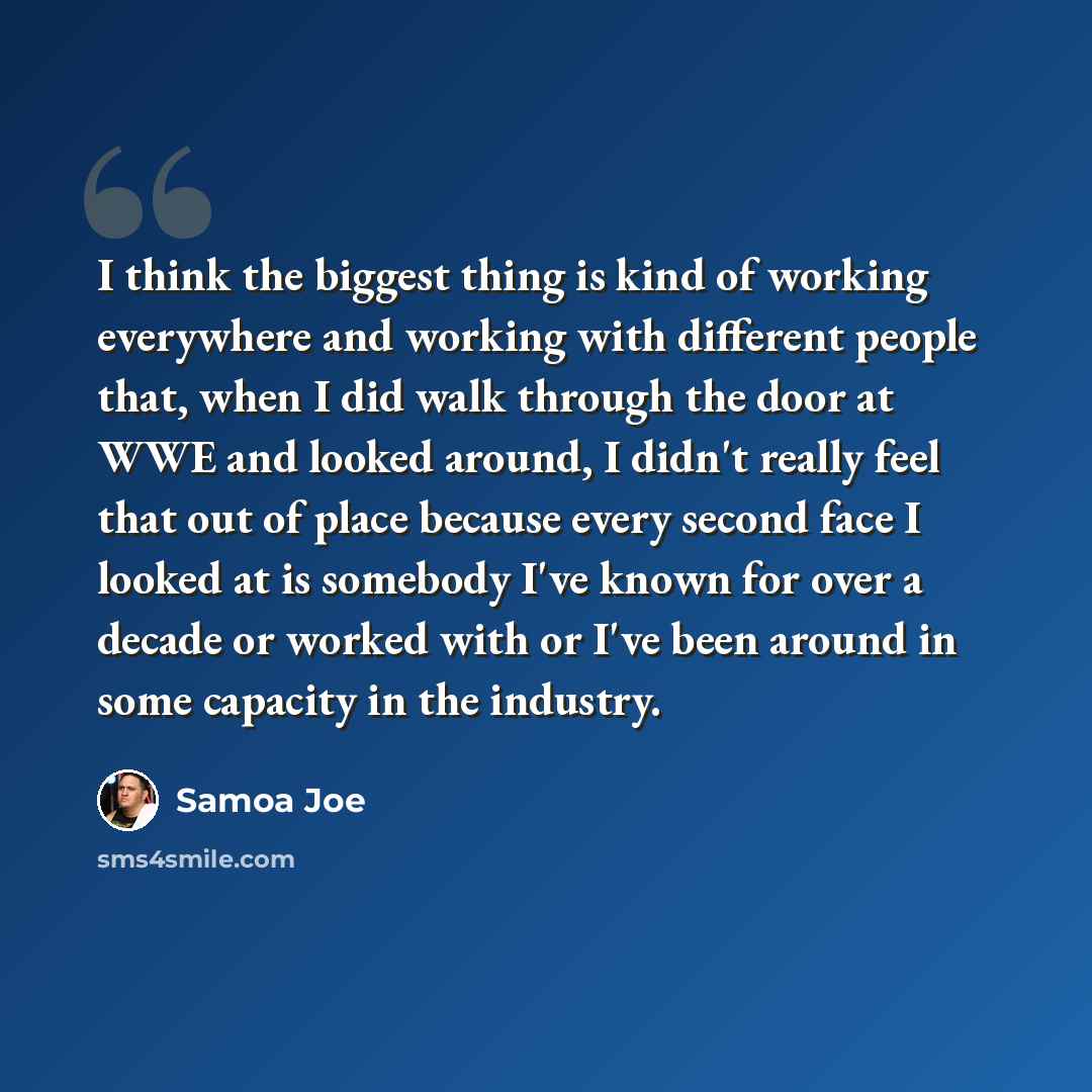 “I think the biggest thing is kind of working everywhere and working with different people that, when I did walk through the door at WWE and looked around, I didn't really feel that out of place because every second face I looked at is somebody I've known for over a decade or worked with or I've…” quote by Samoa Joe