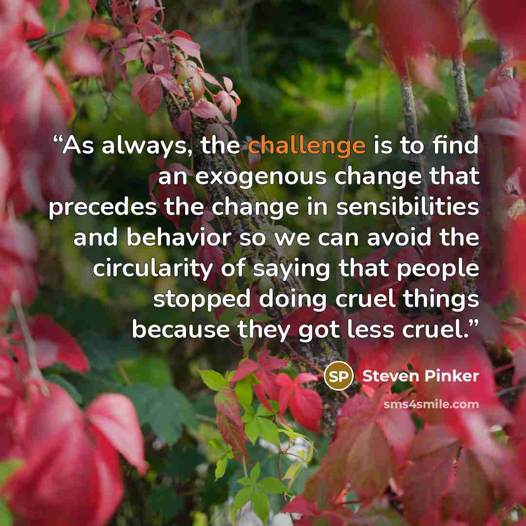 “As always, the challenge is to find an exogenous change that precedes the change in sensibilities and behavior so we can avoid the circularity of saying that people stopped doing cruel things because they got less cruel.” quote by Steven Pinker