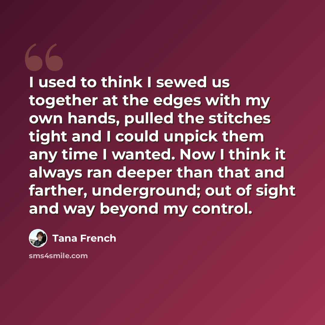 “I used to think I sewed us together at the edges with my own hands, pulled the stitches tight and I could unpick them any time I wanted. Now I think it always ran deeper than that and farther, underground; out of sight and way beyond my control.” quote by Tana French