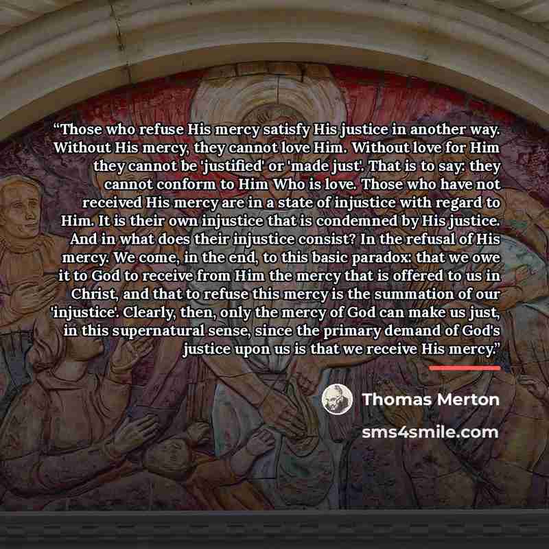 “Those who refuse His mercy satisfy His justice in another way. Without His mercy, they cannot love Him. Without love for Him they cannot be 'justified' or 'made just'. That is to say: they cannot conform to Him Who is love. Those who have not received His mercy are in a state of injustice with…” quote by Thomas Merton