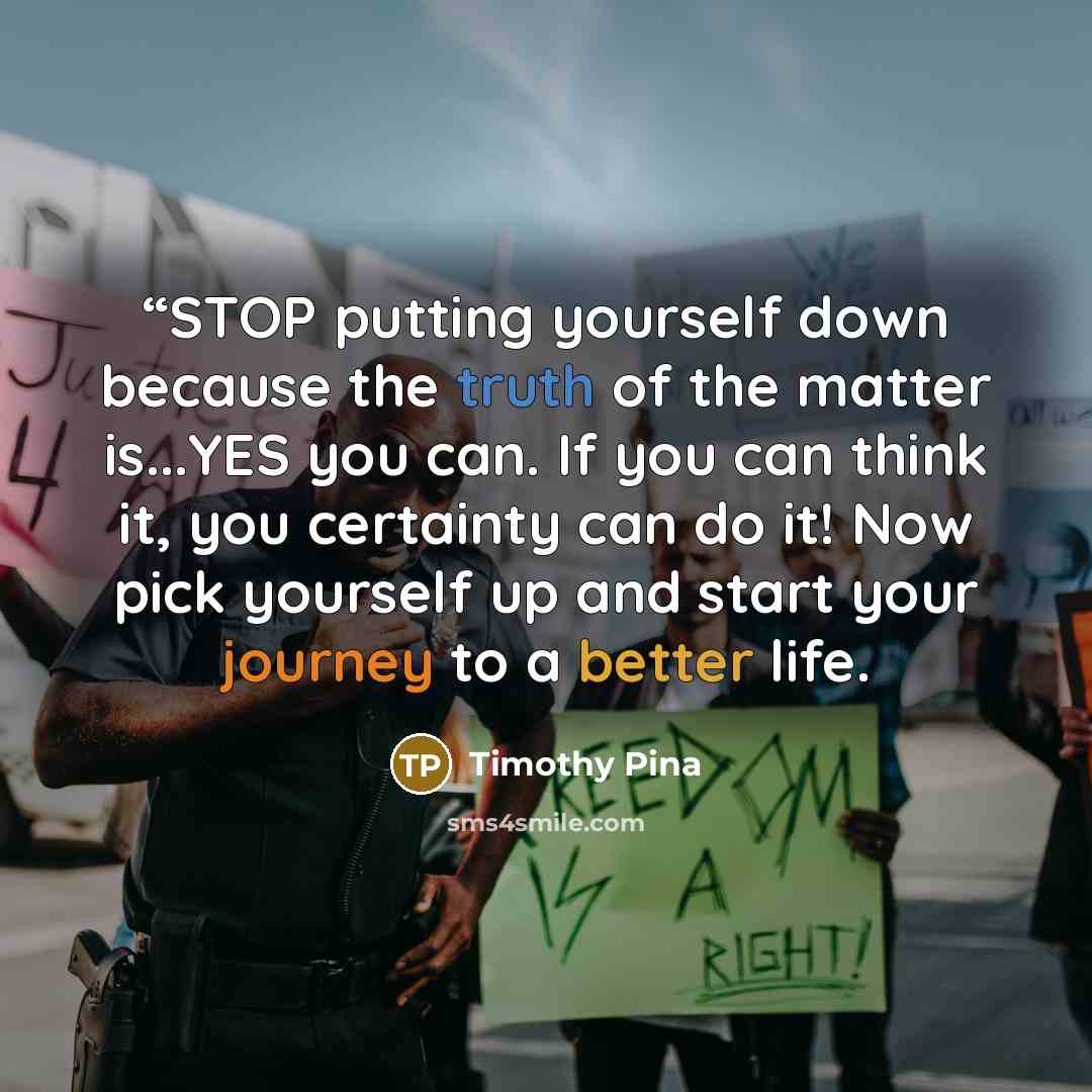 ““STOP putting yourself down because the truth of the matter is...YES you can. If you can think it, you certainty can do it! Now pick yourself up and start your journey to a better life.” quote by Timothy Pina