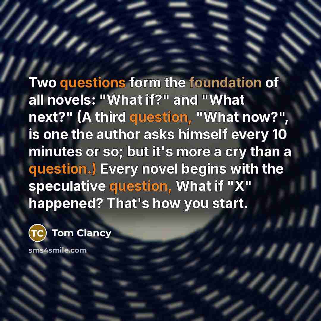 “Two questions form the foundation of all novels: "What if?" and "What next?" (A third question, "What now?", is one the author asks himself every 10 minutes or so; but it's more a cry than a question.) Every novel begins with the speculative question, What if "X" happened? That's how you start.” quote by Tom Clancy
