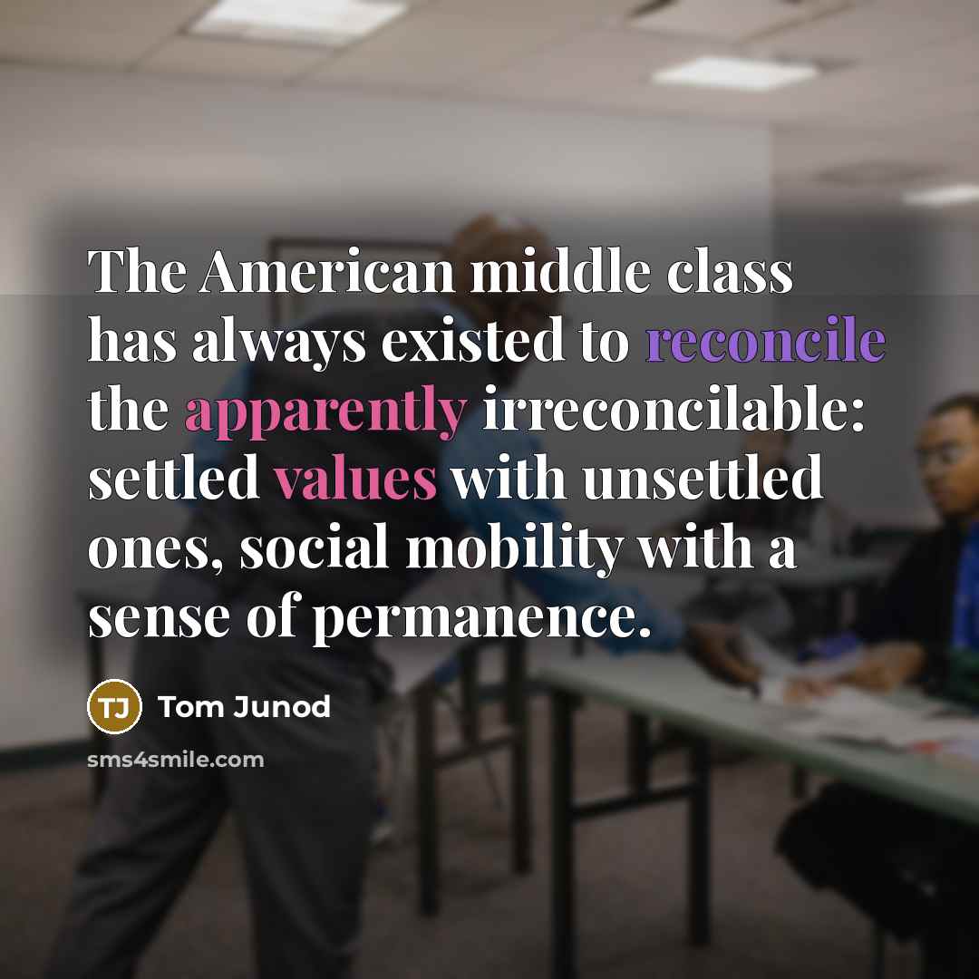 “The American middle class has always existed to reconcile the apparently irreconcilable: settled values with unsettled ones, social mobility with a sense of permanence.” quote by Tom Junod
