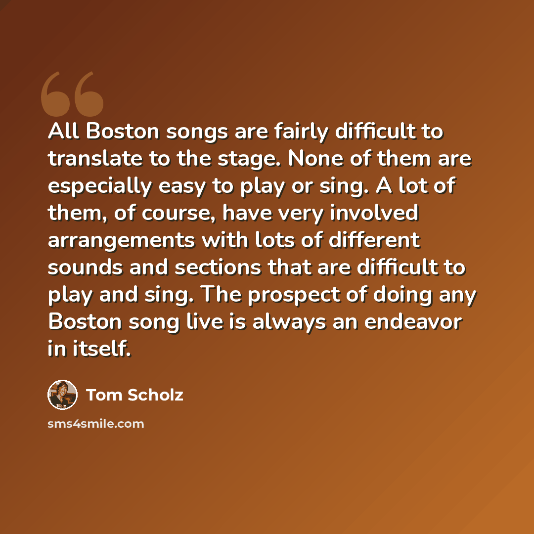 “All Boston songs are fairly difficult to translate to the stage. None of them are especially easy to play or sing. A lot of them, of course, have very involved arrangements with lots of different sounds and sections that are difficult to play and sing. The prospect of doing any Boston song live is…” quote by Tom Scholz