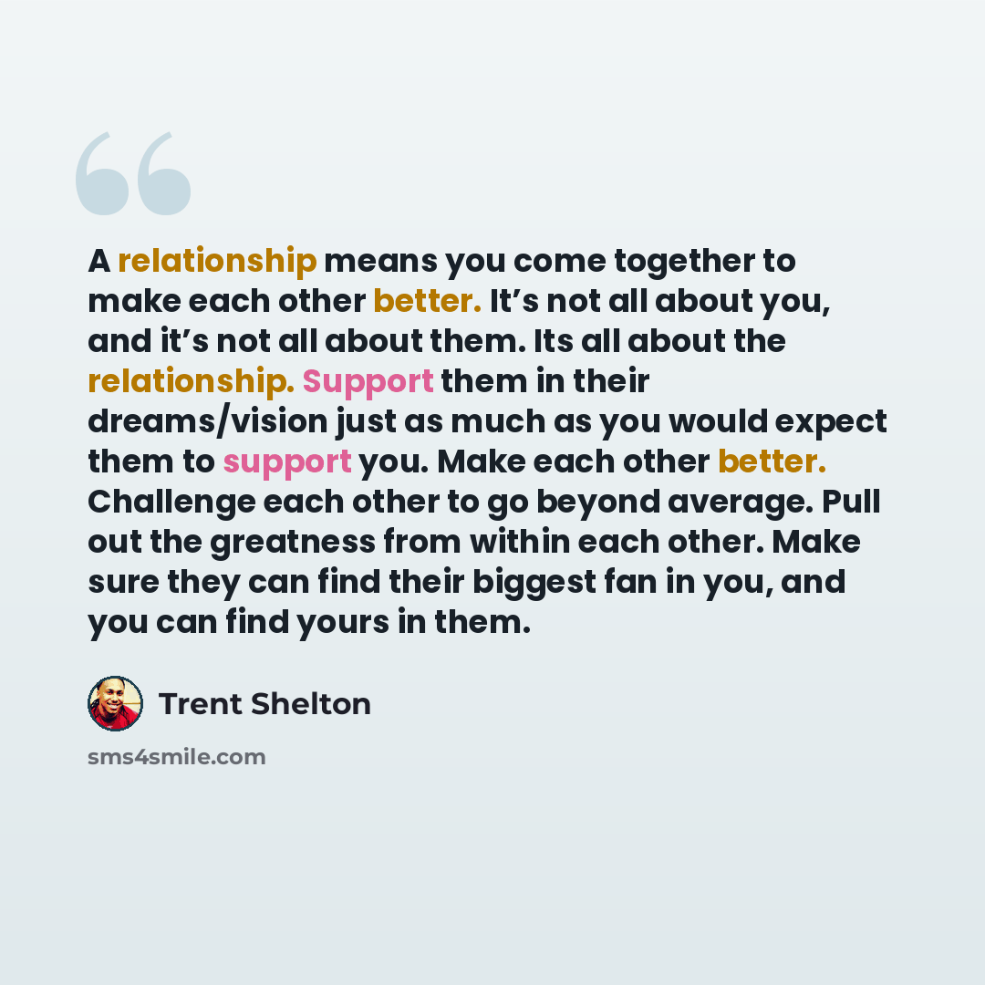 “A relationship means you come together to make each other better. It’s not all about you, and it’s not all about them. Its all about the relationship. Support them in their dreams/vision just as much as you would expect them to support you. Make each other better. Challenge each other to go beyond…” quote by Trent Shelton