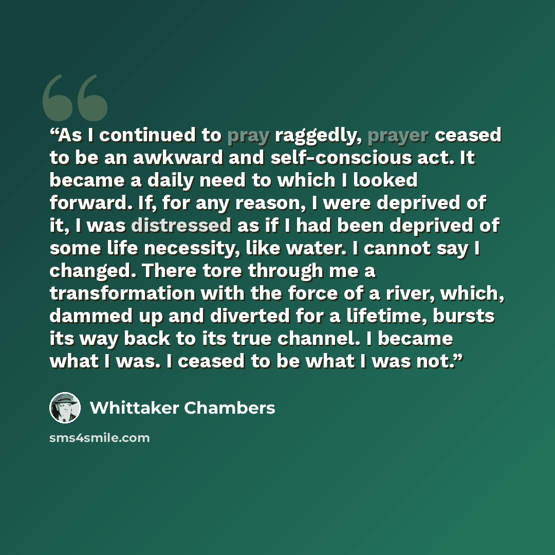 “As I continued to pray raggedly, prayer ceased to be an awkward and self-conscious act. It became a daily need to which I looked forward. If, for any reason, I were deprived of it, I was distressed as if I had been deprived of some life necessity, like water. I cannot say I changed. There tore…” quote by Whittaker Chambers